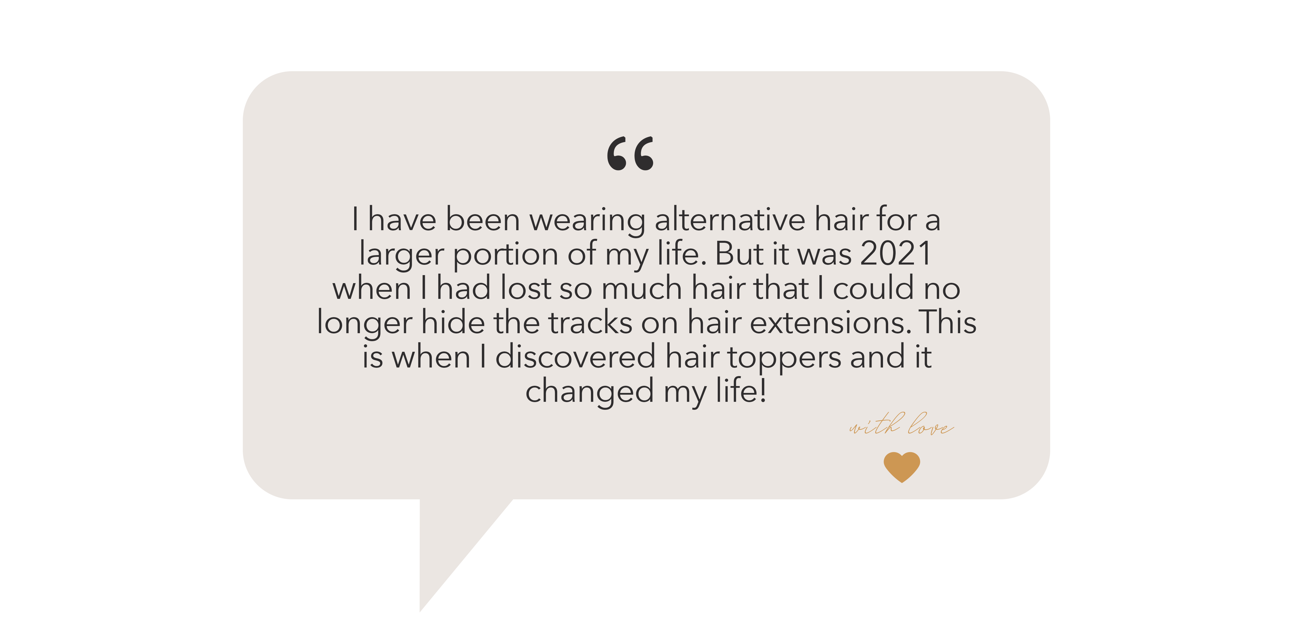 "I have been wearing alternative hair for a larger portion of my life. But it was 2021 when I had lost so much hair that I could no longer hide the tracks on hair extensions. This is when I discovered hair toppers and it changed my life! "