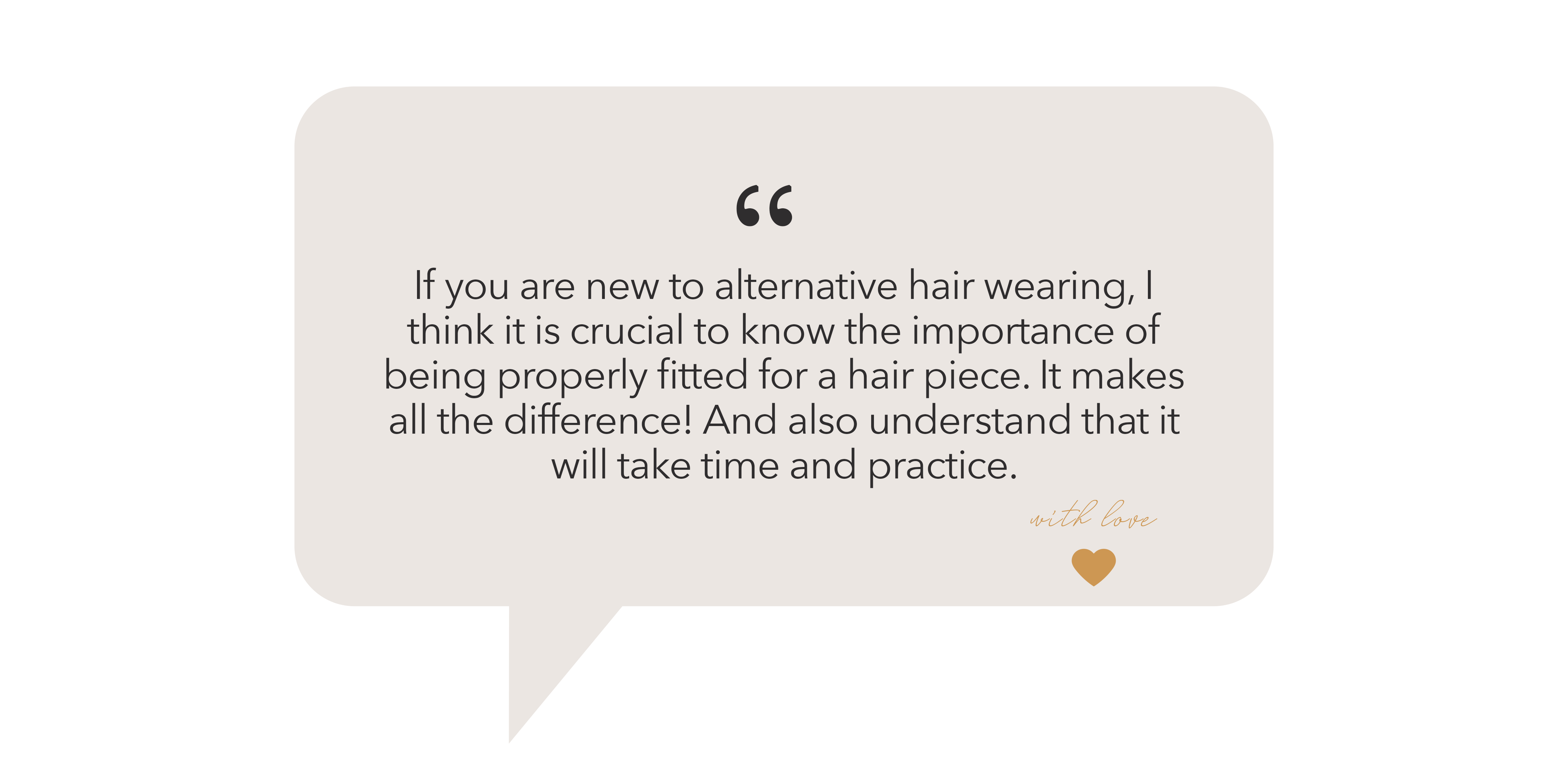 "If you are new to alternative hair wearing, I think it is crucial to know the importance of being properly fitted for a hair piece. It makes all the difference! And also understand that it will take time and practice. "