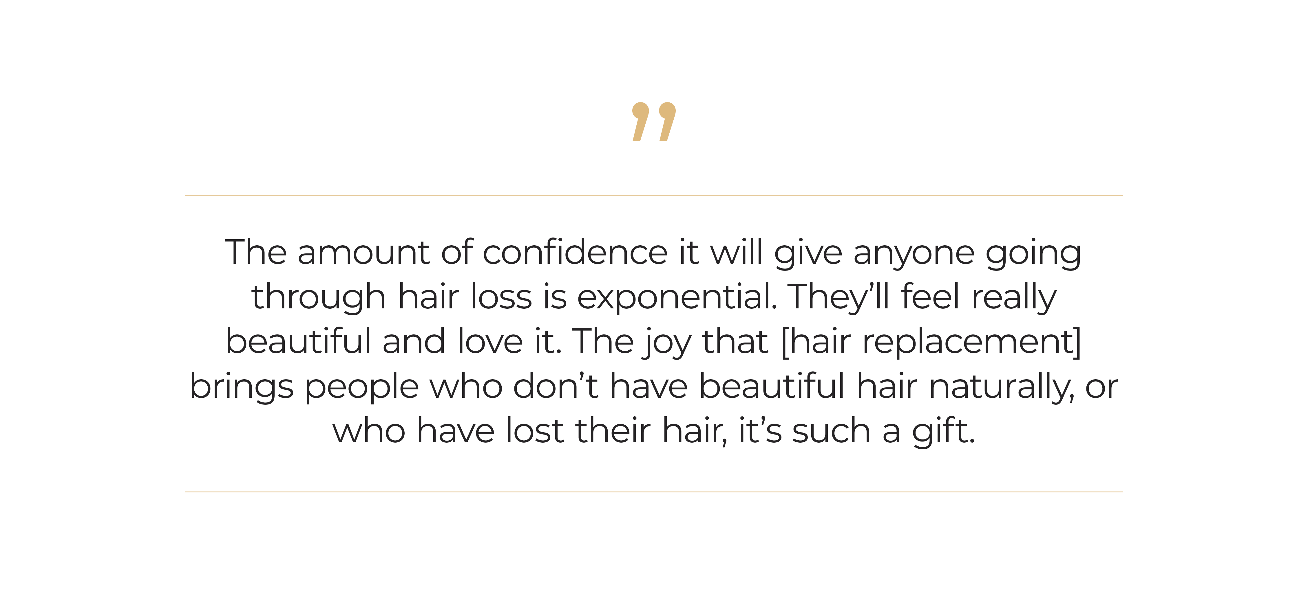 The amount of confidence it will give anyone going through hair loss is exponential. They’ll feel really beautiful and love it. The joy that [hair replacement] brings peoplewhodon’t have beautiful hair naturally, or who have lost their hair, it’s such a gift.