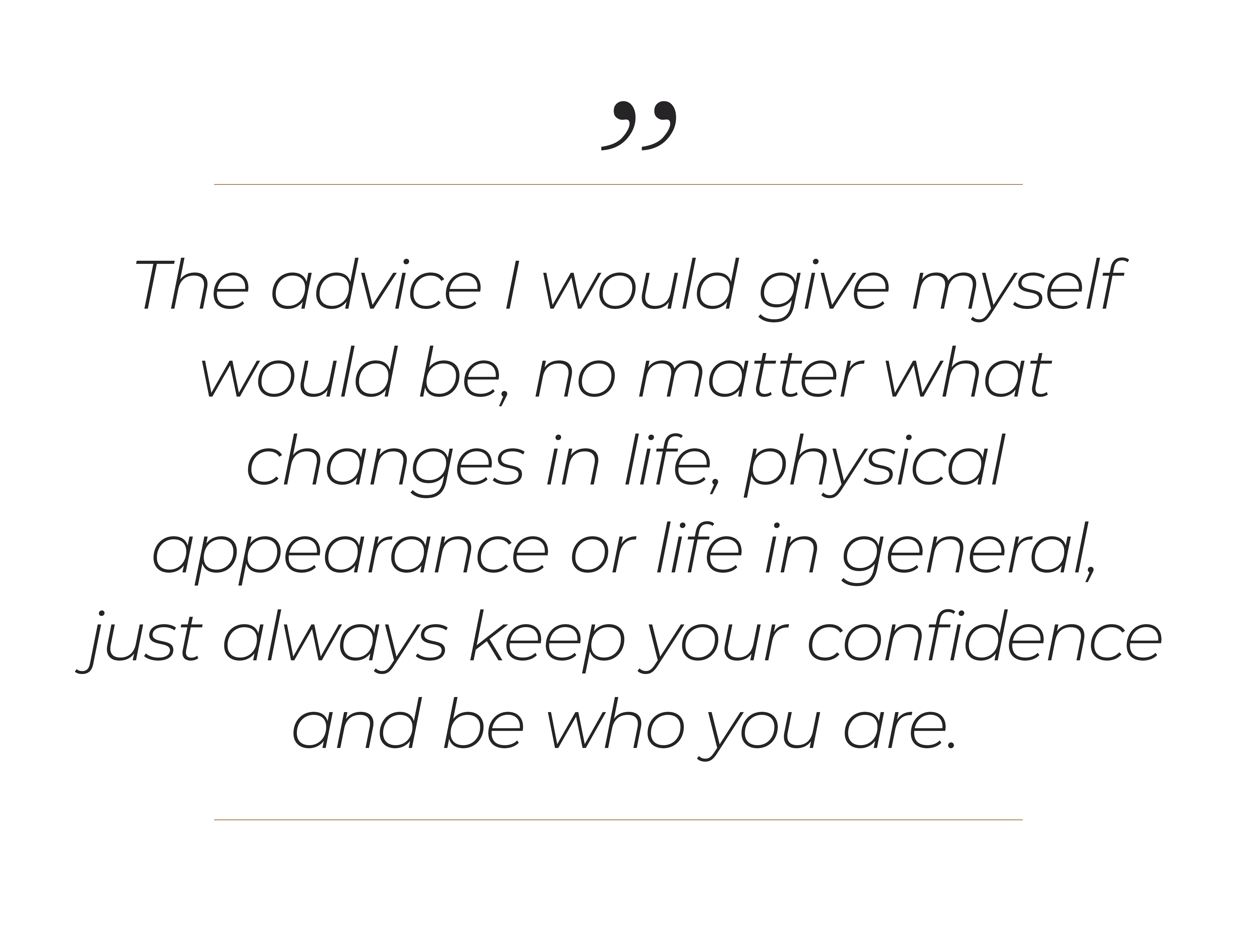 "The advice I would give myself would be, no matter what changes in life, physical appearance or life in general, just always keep your confidence and be who you are. "