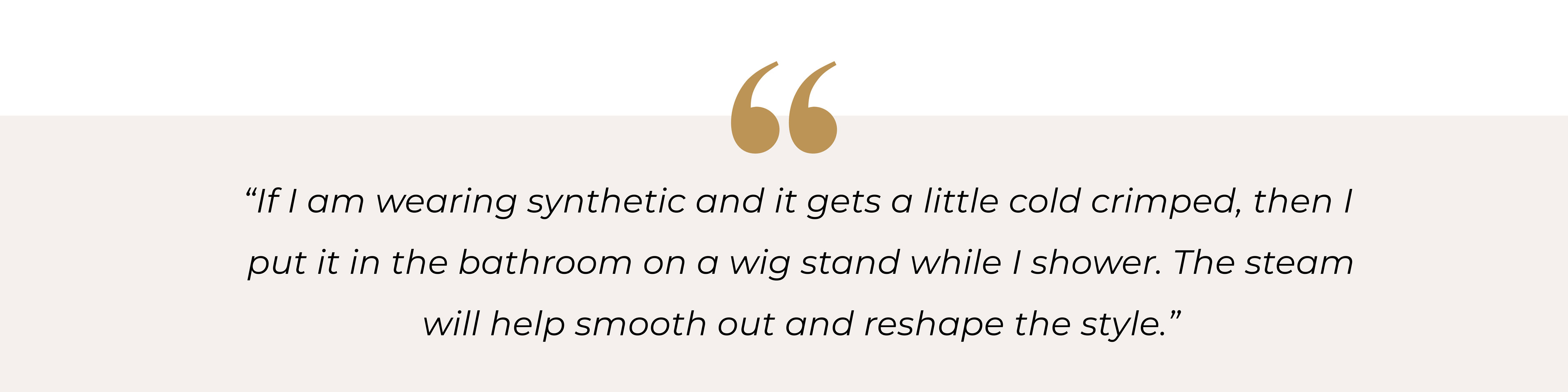 “If I am wearing synthetic and it gets a little cold crimped, then I put it in the bathroom on a wig stand while I shower. The steam will help me smooth out and reshape the style.”